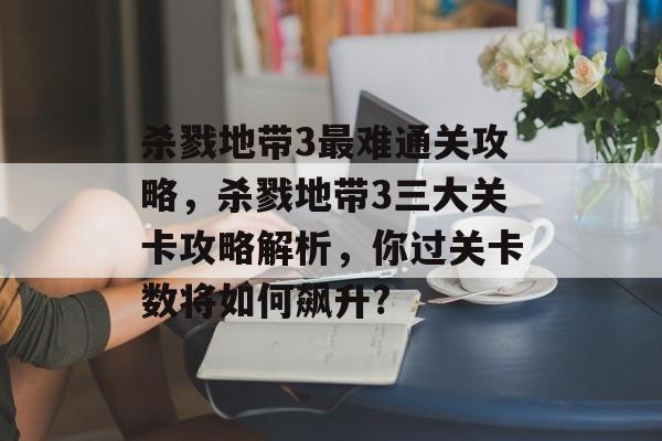 杀戮地带3最难通关攻略,杀戮地带3三大关卡攻略解析,你过关卡数将如何飙升? 杀戮地带3最难通关攻略,杀戮地带3三大关卡攻略解析,你过关卡数将如何飙升?