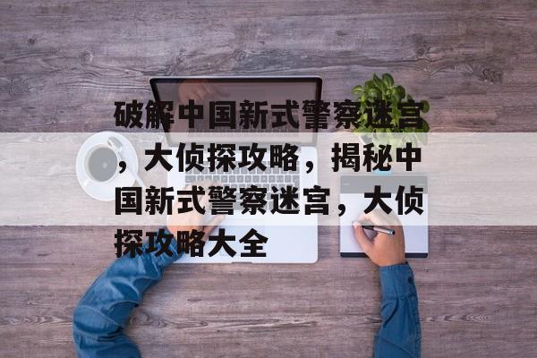 破解中国新式警察迷宫,大侦探攻略,揭秘中国新式警察迷宫,大侦探攻略大全 破解中国新式警察迷宫,大侦探攻略,揭秘中国新式警察迷宫,大侦探攻略大全