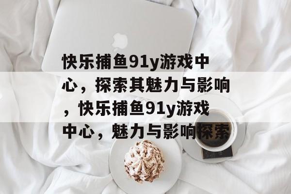 快乐捕鱼91y游戏中心,探索其魅力与影响,快乐捕鱼91y游戏中心,魅力与影响探索 快乐捕鱼91y游戏中心,探索其魅力与影响,快乐捕鱼91y游戏中心,魅力与影响探索