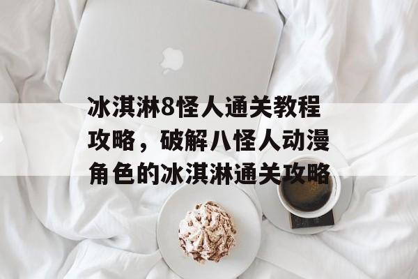 冰淇淋8怪人通关教程攻略,破解八怪人动漫角色的冰淇淋通关攻略 冰淇淋8怪人通关教程攻略,破解八怪人动漫角色的冰淇淋通关攻略