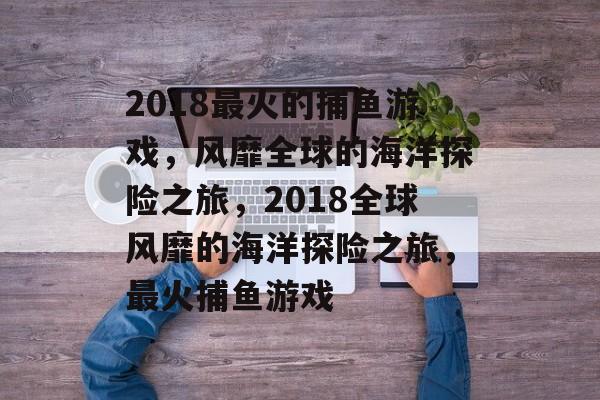 2018最火的捕鱼游戏,风靡全球的海洋探险之旅,2018全球风靡的海洋探险之旅,最火捕鱼游戏 2018最火的捕鱼游戏,风靡全球的海洋探险之旅,2018全球风靡的海洋探险之旅,最火捕鱼游戏