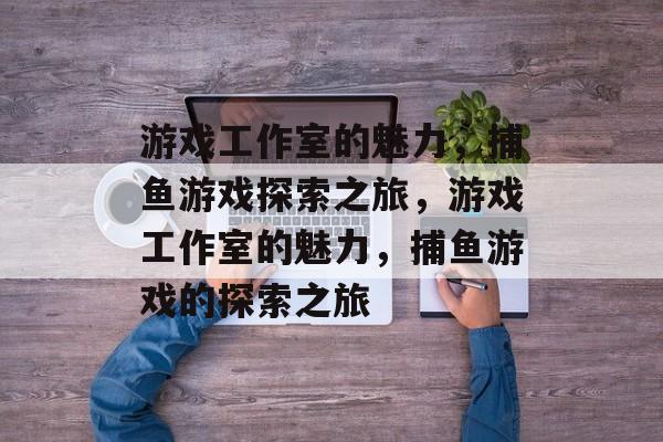 游戏工作室的魅力,捕鱼游戏探索之旅,游戏工作室的魅力,捕鱼游戏的探索之旅 游戏工作室的魅力,捕鱼游戏探索之旅,游戏工作室的魅力,捕鱼游戏的探索之旅