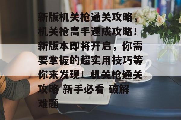 新版机关枪通关攻略,机关枪高手速成攻略!新版本即将开启,你需要掌握的超实用技巧等你来发现!机关枪通关攻略 新手必看 破解难题 新版机关枪通关攻略,机关枪高手速成攻略!新版本即将开启,你需要掌握的超实用技巧等你来发现!机关枪通关攻略 新手必看 破解难题