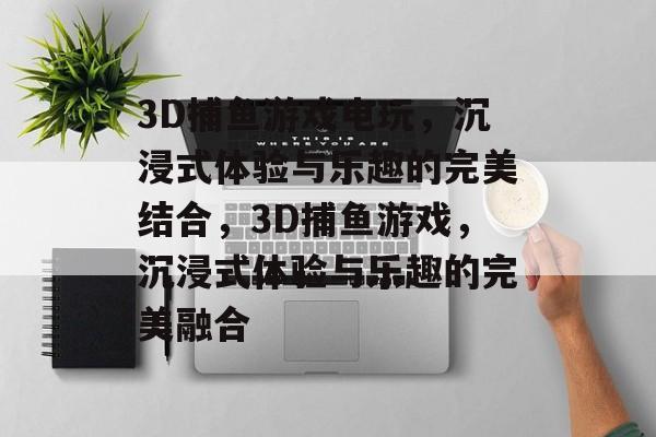 3D捕鱼游戏电玩，沉浸式体验与乐趣的完美结合，3D捕鱼游戏，沉浸式体验与乐趣的完美融合