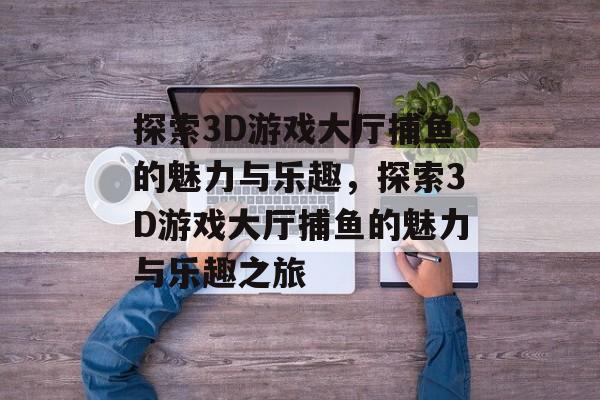 探索3D游戏大厅捕鱼的魅力与乐趣,探索3D游戏大厅捕鱼的魅力与乐趣之旅 探索3D游戏大厅捕鱼的魅力与乐趣,探索3D游戏大厅捕鱼的魅力与乐趣之旅