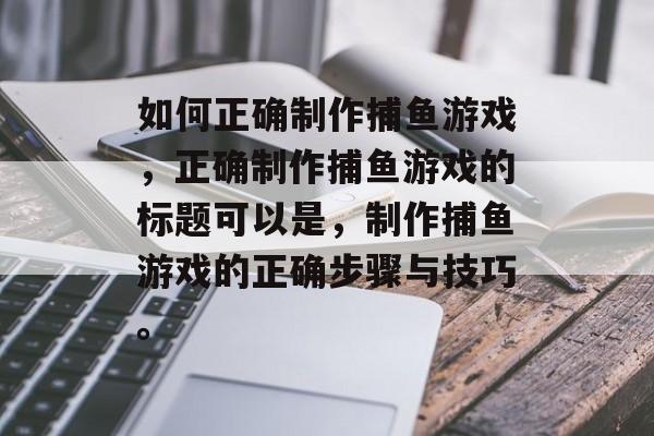 如何正确制作捕鱼游戏，正确制作捕鱼游戏的标题可以是，制作捕鱼游戏的正确步骤与技巧。