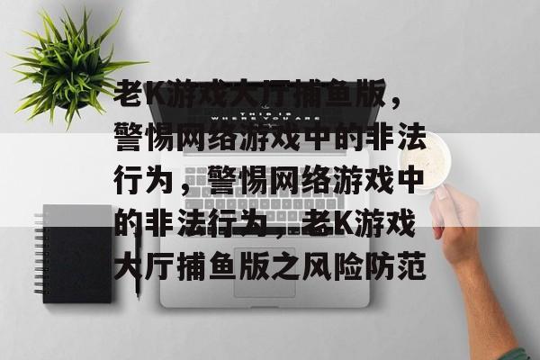 老K游戏大厅捕鱼版，警惕网络游戏中的非法行为，警惕网络游戏中的非法行为，老K游戏大厅捕鱼版之风险防范