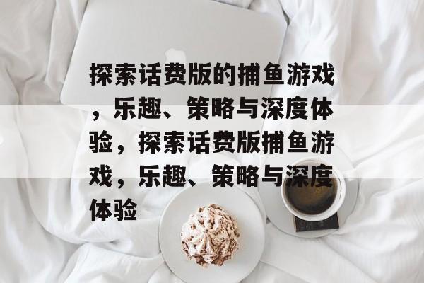 探索话费版的捕鱼游戏,乐趣、策略与深度体验,探索话费版捕鱼游戏,乐趣、策略与深度体验 探索话费版的捕鱼游戏,乐趣、策略与深度体验,探索话费版捕鱼游戏,乐趣、策略与深度体验