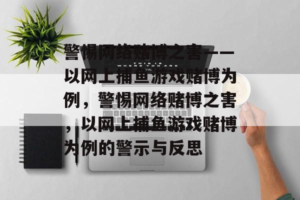 警惕网络赌博之害——以网上捕鱼游戏赌博为例，警惕网络赌博之害，以网上捕鱼游戏赌博为例的警示与反思