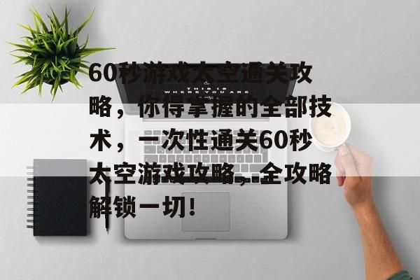 60秒游戏太空通关攻略,你得掌握的全部技术,一次性通关60秒太空游戏攻略,全攻略解锁一切! 60秒游戏太空通关攻略,你得掌握的全部技术,一次性通关60秒太空游戏攻略,全攻略解锁一切!