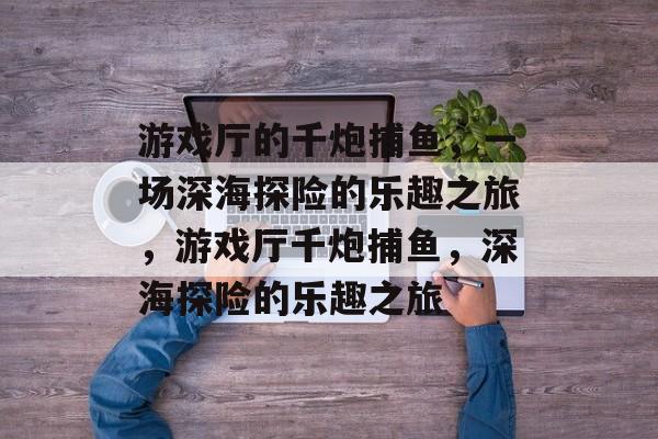 游戏厅的千炮捕鱼,一场深海探险的乐趣之旅,游戏厅千炮捕鱼,深海探险的乐趣之旅 游戏厅的千炮捕鱼,一场深海探险的乐趣之旅,游戏厅千炮捕鱼,深海探险的乐趣之旅