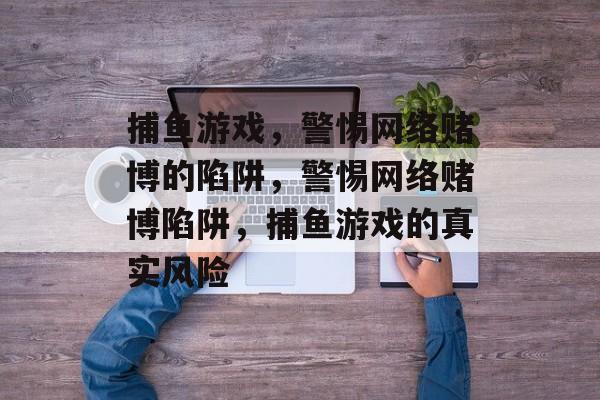 捕鱼游戏，警惕网络赌博的陷阱，警惕网络赌博陷阱，捕鱼游戏的真实风险