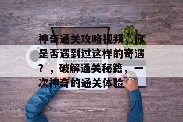 神奇通关攻略视频，你是否遇到过这样的奇遇？，破解通关秘籍，一次神奇的通关体验