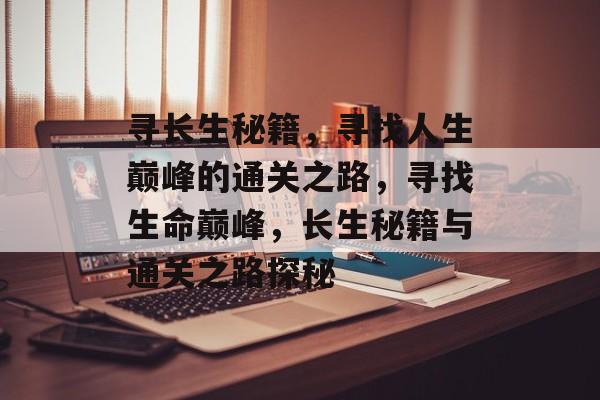 寻长生秘籍,寻找人生巅峰的通关之路,寻找生命巅峰,长生秘籍与通关之路探秘 寻长生秘籍,寻找人生巅峰的通关之路,寻找生命巅峰,长生秘籍与通关之路探秘