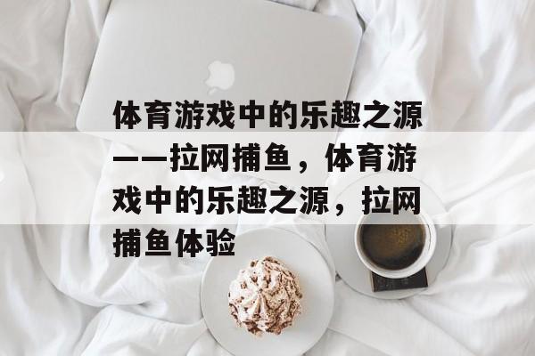 体育游戏中的乐趣之源——拉网捕鱼,体育游戏中的乐趣之源,拉网捕鱼体验 体育游戏中的乐趣之源——拉网捕鱼,体育游戏中的乐趣之源,拉网捕鱼体验