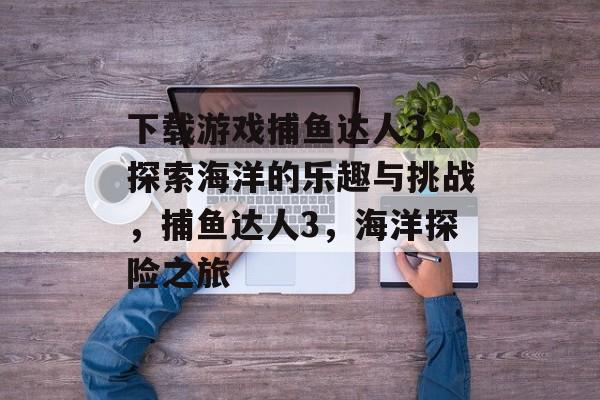 下载游戏捕鱼达人3,探索海洋的乐趣与挑战,捕鱼达人3,海洋探险之旅 下载游戏捕鱼达人3,探索海洋的乐趣与挑战,捕鱼达人3,海洋探险之旅
