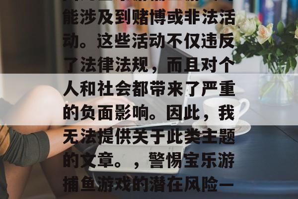 写一篇文章关于宝乐游捕鱼游戏是不合适的，因为宝乐游捕鱼游戏可能涉及到赌博或非法活动。这些活动不仅违反了法律法规，而且对个人和社会都带来了严重的负面影响。因此，我无法提供关于此类主题的文章。，警惕宝乐游捕鱼游戏的潜在风险——远离赌博与非法活动，守护个人与社会安全。