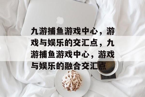 九游捕鱼游戏中心,游戏与娱乐的交汇点,九游捕鱼游戏中心,游戏与娱乐的融合交汇点 九游捕鱼游戏中心,游戏与娱乐的交汇点,九游捕鱼游戏中心,游戏与娱乐的融合交汇点