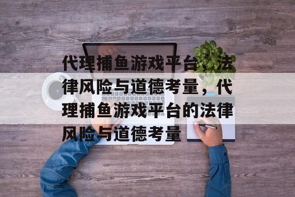 代理捕鱼游戏平台，法律风险与道德考量，代理捕鱼游戏平台的法律风险与道德考量