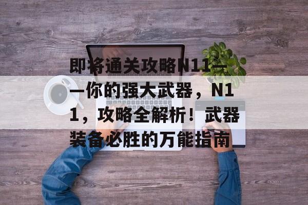 即将通关攻略N11——你的强大武器,N11,攻略全解析!武器装备必胜的万能指南 即将通关攻略N11——你的强大武器,N11,攻略全解析!武器装备必胜的万能指南