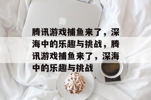 腾讯游戏捕鱼来了,深海中的乐趣与挑战,腾讯游戏捕鱼来了,深海中的乐趣与挑战 腾讯游戏捕鱼来了,深海中的乐趣与挑战,腾讯游戏捕鱼来了,深海中的乐趣与挑战