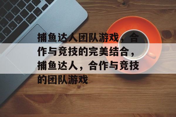捕鱼达人团队游戏,合作与竞技的完美结合,捕鱼达人,合作与竞技的团队游戏 捕鱼达人团队游戏,合作与竞技的完美结合,捕鱼达人,合作与竞技的团队游戏