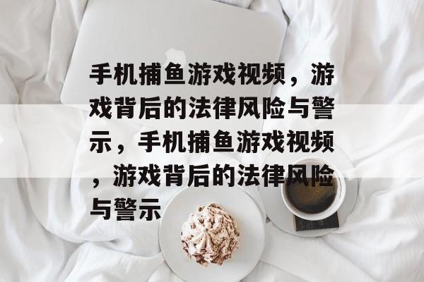 手机捕鱼游戏视频，游戏背后的法律风险与警示，手机捕鱼游戏视频，游戏背后的法律风险与警示