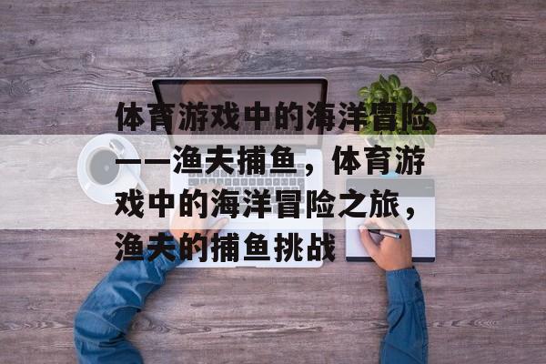 体育游戏中的海洋冒险——渔夫捕鱼,体育游戏中的海洋冒险之旅,渔夫的捕鱼挑战 体育游戏中的海洋冒险——渔夫捕鱼,体育游戏中的海洋冒险之旅,渔夫的捕鱼挑战