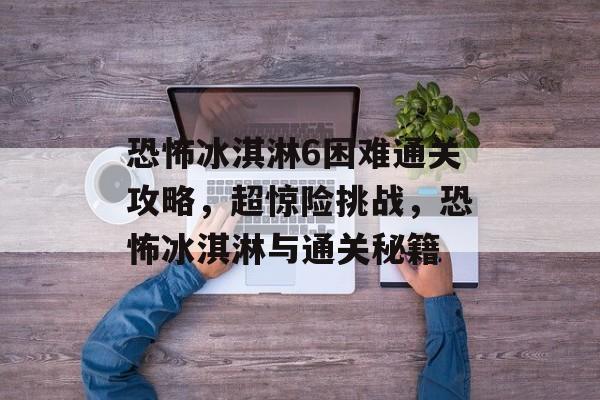 恐怖冰淇淋6困难通关攻略,超惊险挑战,恐怖冰淇淋与通关秘籍 恐怖冰淇淋6困难通关攻略,超惊险挑战,恐怖冰淇淋与通关秘籍