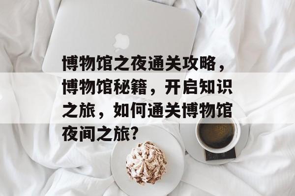 博物馆之夜通关攻略,博物馆秘籍,开启知识之旅,如何通关博物馆夜间之旅? 博物馆之夜通关攻略,博物馆秘籍,开启知识之旅,如何通关博物馆夜间之旅?