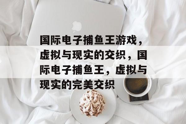 国际电子捕鱼王游戏,虚拟与现实的交织,国际电子捕鱼王,虚拟与现实的完美交织 国际电子捕鱼王游戏,虚拟与现实的交织,国际电子捕鱼王,虚拟与现实的完美交织