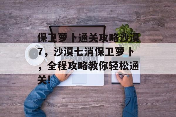 保卫萝卜通关攻略沙漠7,沙漠七消保卫萝卜,全程攻略教你轻松通关! 保卫萝卜通关攻略沙漠7,沙漠七消保卫萝卜,全程攻略教你轻松通关!