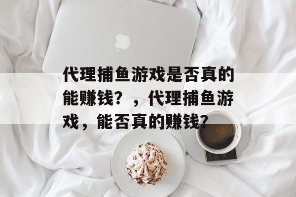 代理捕鱼游戏是否真的能赚钱?,代理捕鱼游戏,能否真的赚钱? 代理捕鱼游戏是否真的能赚钱?,代理捕鱼游戏,能否真的赚钱?