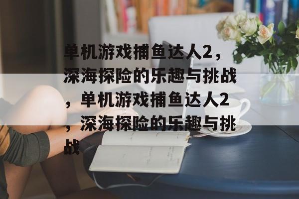 单机游戏捕鱼达人2,深海探险的乐趣与挑战,单机游戏捕鱼达人2,深海探险的乐趣与挑战 单机游戏捕鱼达人2,深海探险的乐趣与挑战,单机游戏捕鱼达人2,深海探险的乐趣与挑战