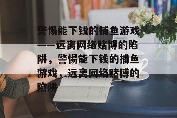 警惕能下钱的捕鱼游戏——远离网络赌博的陷阱,警惕能下钱的捕鱼游戏,远离网络赌博的陷阱 警惕能下钱的捕鱼游戏——远离网络赌博的陷阱,警惕能下钱的捕鱼游戏,远离网络赌博的陷阱