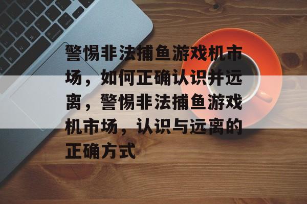 警惕非法捕鱼游戏机市场,如何正确认识并远离,警惕非法捕鱼游戏机市场,认识与远离的正确方式 警惕非法捕鱼游戏机市场,如何正确认识并远离,警惕非法捕鱼游戏机市场,认识与远离的正确方式