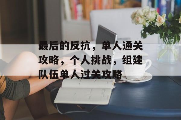 最后的反抗,单人通关攻略,个人挑战,组建队伍单人过关攻略 最后的反抗,单人通关攻略,个人挑战,组建队伍单人过关攻略