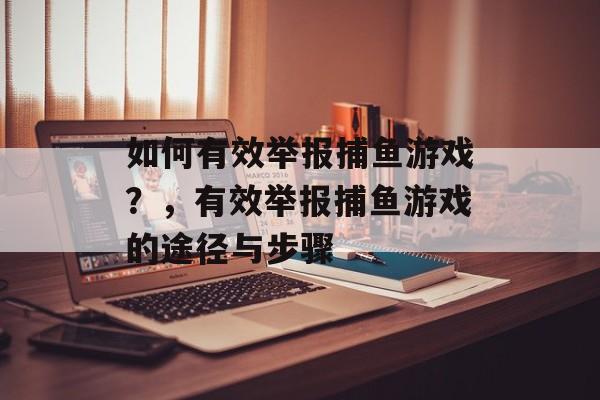 如何有效举报捕鱼游戏?,有效举报捕鱼游戏的途径与步骤 如何有效举报捕鱼游戏?,有效举报捕鱼游戏的途径与步骤