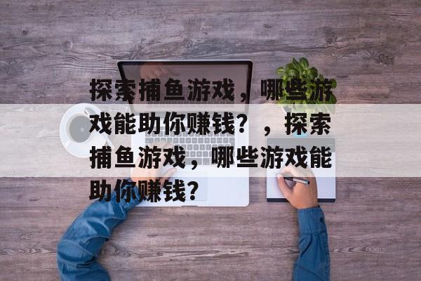 探索捕鱼游戏，哪些游戏能助你赚钱？，探索捕鱼游戏，哪些游戏能助你赚钱？
