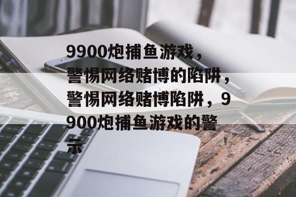 9900炮捕鱼游戏，警惕网络赌博的陷阱，警惕网络赌博陷阱，9900炮捕鱼游戏的警示