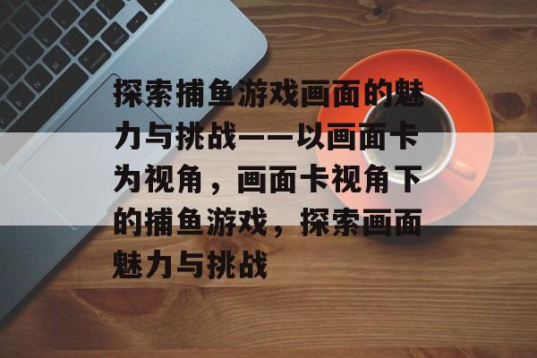 探索捕鱼游戏画面的魅力与挑战——以画面卡为视角,画面卡视角下的捕鱼游戏,探索画面魅力与挑战 探索捕鱼游戏画面的魅力与挑战——以画面卡为视角,画面卡视角下的捕鱼游戏,探索画面魅力与挑战