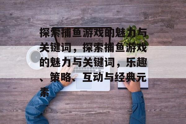 探索捕鱼游戏的魅力与关键词,探索捕鱼游戏的魅力与关键词,乐趣、策略、互动与经典元素 探索捕鱼游戏的魅力与关键词,探索捕鱼游戏的魅力与关键词,乐趣、策略、互动与经典元素