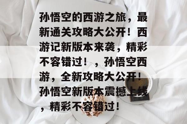 孙悟空的西游之旅,最新通关攻略大公开!西游记新版本来袭,精彩不容错过!,孙悟空西游,全新攻略大公开!孙悟空新版本震撼上线,精彩不容错过! 孙悟空的西游之旅,最新通关攻略大公开!西游记新版本来袭,精彩不容错过!,孙悟空西游,全新攻略大公开!孙悟空新版本震撼上线,精彩不容错过!