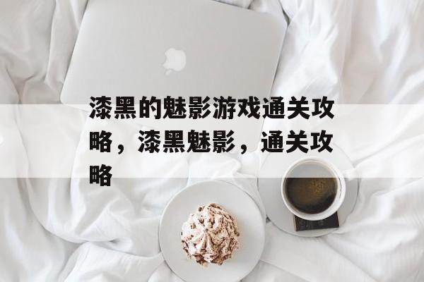 漆黑的魅影游戏通关攻略,漆黑魅影,通关攻略 漆黑的魅影游戏通关攻略,漆黑魅影,通关攻略