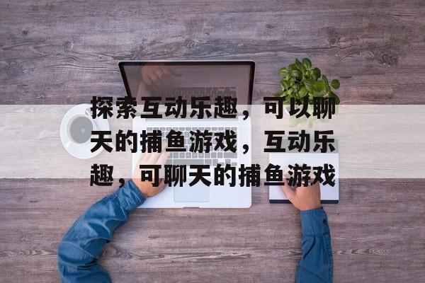 探索互动乐趣,可以聊天的捕鱼游戏,互动乐趣,可聊天的捕鱼游戏 探索互动乐趣,可以聊天的捕鱼游戏,互动乐趣,可聊天的捕鱼游戏