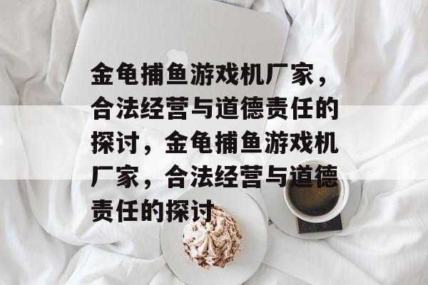 金龟捕鱼游戏机厂家,合法经营与道德责任的探讨,金龟捕鱼游戏机厂家,合法经营与道德责任的探讨 金龟捕鱼游戏机厂家,合法经营与道德责任的探讨,金龟捕鱼游戏机厂家,合法经营与道德责任的探讨