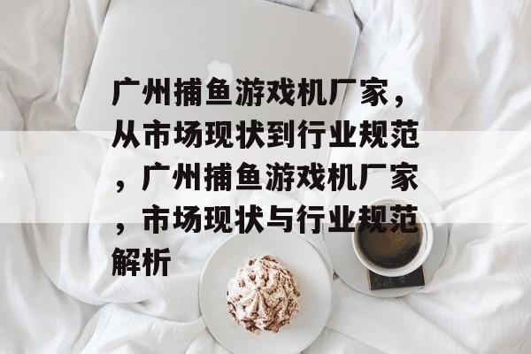 广州捕鱼游戏机厂家，从市场现状到行业规范，广州捕鱼游戏机厂家，市场现状与行业规范解析