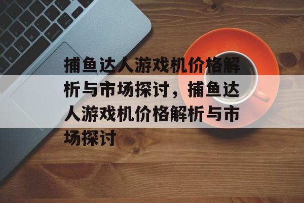 捕鱼达人游戏机价格解析与市场探讨,捕鱼达人游戏机价格解析与市场探讨 捕鱼达人游戏机价格解析与市场探讨,捕鱼达人游戏机价格解析与市场探讨