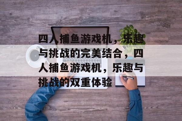 四人捕鱼游戏机,乐趣与挑战的完美结合,四人捕鱼游戏机,乐趣与挑战的双重体验 四人捕鱼游戏机,乐趣与挑战的完美结合,四人捕鱼游戏机,乐趣与挑战的双重体验