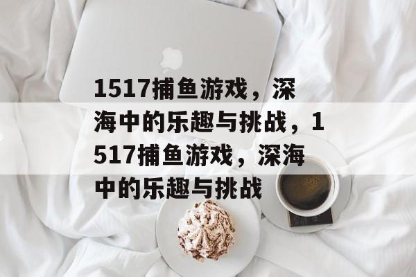 1517捕鱼游戏，深海中的乐趣与挑战，1517捕鱼游戏，深海中的乐趣与挑战